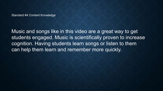 Standard #4 Content Knowledge

Music and songs like in this video are a great way to get
students engaged. Music is scientifically proven to increase
cognition. Having students learn songs or listen to them
can help them learn and remember more quickly.

 
