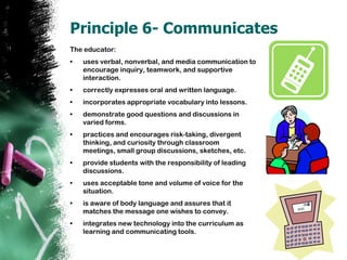 Principle 6- CommunicatesThe educator: uses verbal, nonverbal, and media communication to encourage inquiry, teamwork, and supportive interaction. correctly expresses oral and written language.incorporates appropriate vocabulary into lessons. demonstrate good questions and discussions in varied forms.practices and encourages risk-taking, divergent thinking, and curiosity through classroom meetings, small group discussions, sketches, etc. provide students with the responsibility of leading discussions.uses acceptable tone and volume of voice for the situation.is aware of body language and assures that it matches the message one wishes to convey.integrates new technology into the curriculum as learning and communicating tools.