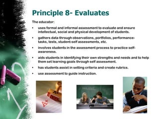 Principle 8- EvaluatesThe educator:uses formal and informal assessment to evaluate and ensure intellectual, social and physical development of students.gathers data through observations, portfolios, performance-tasks, tests, student-self assessments, etc.  involves students in the assessment process to practice self-awareness. aids students in identifying their own strengths and needs and to help them set learning goals through self assessment.hasstudents assist in setting criteria and create rubrics.use assessment to guide instruction.