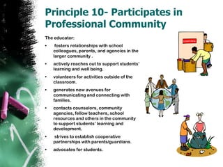 Principle 10- Participates in Professional CommunityThe educator:fosters relationships with school colleagues, parents, and agencies in the larger community .actively reaches out to support students’ learning and well being.  volunteers for activities outside of the classroom.generates new avenues for communicating and connecting with families.contacts counselors, community agencies, fellow teachers, school resources and others in the community to support students’ learning and development.  strives to establish cooperative partnerships with parents/guardians.advocates for students. 