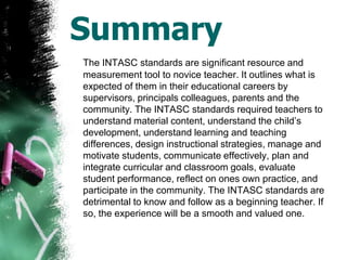 SummaryThe INTASC standards are significant resource and measurement tool to novice teacher. It outlines what is expected of them in their educational careers by supervisors, principals colleagues, parents and the community. The INTASC standards required teachers to understand material content, understand the child’s development, understand learning and teaching differences, design instructional strategies, manage and motivate students, communicate effectively, plan and integrate curricular and classroom goals, evaluate student performance, reflect on ones own practice, and participate in the community. The INTASC standards are detrimental to know and follow as a beginning teacher. If so, the experience will be a smooth and valued one. 