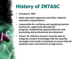 History of INTASCCreated in 1987state education agencies and other national education organizationsresponsible for verifying and supplying teacher licensures, approving educational program, establishing opportunities for and promoting and professional development.Vision: An effective teacher must be able to integrate content knowledge with the specific strengths and needs of students to assure that all students learn and perform at high levels. 