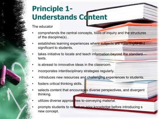Principle 1- Understands ContentThe educatorcomprehends the central concepts, tools of inquiry and the structures of the discipline(s) .establishes learning experiences where subjects are meaningful and significant to students. takes initiative to locate and teach information beyond the standard texts.is abreast to innovativeideas in the classroom. incorporates interdisciplinary strategies regularly. introduces new resources and challenging experiences to students. fosters critical thinking skills.selects content that encourages diverse perspectives, and divergent thinking. utilizes diverse approaches to conveying material.prompts students to reflect on prior knowledge before introducing s new concept. 