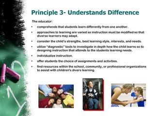 Principle 3- Understands Difference The educator:comprehends that students learn differently from one another.approaches to learning are varied so instruction must be modified so that diverse learners may adapt.consider the child’s strengths, best learning style, interests, and needs. utilize “diagnostic” tools to investigate in depth how the child learns so to designing instruction that attends to the students learning needs.individualize instruction.offer students the choice of assignments and activities. find resources within the school, community, or professional organizations to assist with children's divers learning.  