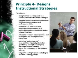 Principle 4- Designs Instructional StrategiesThe educator:is cognizant of and frequently uses several different instructional strategies. fosters students’ development of critical thinking, problem solving, and performance skills.  reaches out to resources from professional organizations or in professional development inside and/or outside of school. utilizes resources in lesson planning and to integrate into a comprehensive curriculum. promotes  “active learning” (e.g., facilitate inquiry by students in questioning concepts, developing learning strategies, seeking resources, collaborating, and problem solving).  hilights“modeling”  or demonstrating to illustrate a strategy or skill.