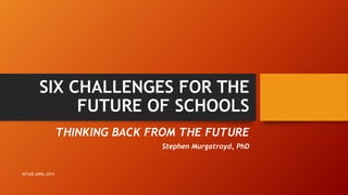 THINKING BACK FROM THE FUTURE
Stephen Murgatroyd, PhD
SIX CHALLENGES FOR THE
FUTURE OF SCHOOLS
INTASE APRIL 2015
 