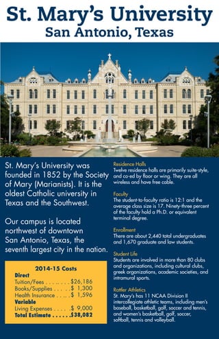 St. Mary’s University
San Antonio, Texas
St. Mary’s University was
founded in 1852 by the Society
of Mary (Marianists). It is the
oldest Catholic university in
Texas and the Southwest.
Our campus is located
northwest of downtown
San Antonio, Texas, the
seventh largest city in the nation.
Residence Halls
Twelve residence halls are primarily suite-style,
and co-ed by floor or wing. They are all
wireless and have free cable.
Faculty
The student-to-faculty ratio is 12:1 and the
average class size is 17. Ninety-three percent
of the faculty hold a Ph.D. or equivalent
terminal degree.
Enrollment
There are about 2,440 total undergraduates
and 1,670 graduate and law students.
Student Life
Students are involved in more than 80 clubs
and organizations, including cultural clubs,
greek organizations, academic societies, and
intramural sports.
Rattler Athletics
St. Mary’s has 11 NCAA Division II
intercollegiate athletic teams, including men’s
baseball, basketball, golf, soccer and tennis,
and women’s basketball, golf, soccer,
softball, tennis and volleyball.
2014-15 Costs
Direct
Tuition/Fees . . . .. . . .
Books/Supplies . . . . .
Health Insurance . . .. . .
Variable
Living Expenses . . . . . .
Total Estimate . . . . . .
$26,186
$ 1,300
$ 1,596
$ 9,000
$38,082
 