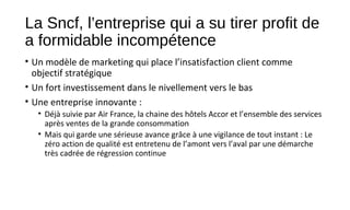 La Sncf, l’entreprise qui a su tirer profit de
a formidable incompétence
• Un modèle de marketing qui place l’insatisfaction client comme
objectif stratégique
• Un fort investissement dans le nivellement vers le bas
• Une entreprise innovante :
• Déjà suivie par Air France, la chaine des hôtels Accor et l’ensemble des services
après ventes de la grande consommation
• Mais qui garde une sérieuse avance grâce à une vigilance de tout instant : Le
zéro action de qualité est entretenu de l’amont vers l’aval par une démarche
très cadrée de régression continue
 
