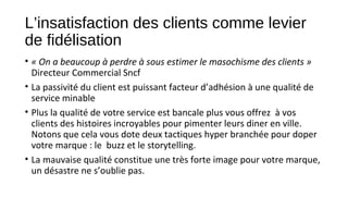 L’insatisfaction des clients comme levier
de fidélisation
• « On a beaucoup à perdre à sous estimer le masochisme des clients » 
Directeur Commercial Sncf
• La passivité du client est puissant facteur d’adhésion à une qualité de
service minable
• Plus la qualité de votre service est bancale plus vous offrez à vos
clients des histoires incroyables pour pimenter leurs diner en ville.
Notons que cela vous dote deux tactiques hyper branchée pour doper
votre marque : le buzz et le storytelling.
• La mauvaise qualité constitue une très forte image pour votre marque,
un désastre ne s’oublie pas.
 