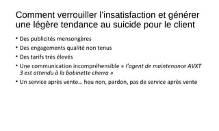 Comment verrouiller l’insatisfaction et générer
une légère tendance au suicide pour le client
• Des publicités mensongères
• Des engagements qualité non tenus
• Des tarifs très élevés
• Une communication incompréhensible « l’agent de maintenance AVXT 
3 est attendu à la bobinette cherra »
• Un service après vente… heu non, pardon, pas de service après vente
 