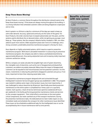 Keep Those Boxes Moving!
                                                                                            Benefits achieved
At Avon Products, a common theme throughout the distribution network seems to be
                                                                                            with new system
“keep those boxes moving.” If the boxes are always moving throughout the building, it       • Preventive maintenance
                                                                                              program reduced downtime
is a strong indication that scheduled customer orders are being shipped at a rapid pace       by 68%
and on time.
                                                                                            • Focused parts support keep
                                                                                              mission critical conveyor
                                                                                              systems running at optimal
Avon’s systems run 24 hours a day for a minimum of five days per week to keep up
                                                                                              levels
with order demand. Accuracy, speed and continuity are the name of the game. For
                                                                                            • Competitive parts pricing and
Avon Products, the order volumes have increased substantially over the years, and the         superior customer service
systems used to distribute the on demand orders, while not getting any younger, must
keep up. These systems, like the company’s Atlanta facility installed in 1991, are often
asked to push more volume. Older equipment poses even more of a challenge, and a
strong consistent, predictable preventive maintenance program is the key for Avon.


Avon depends on highly automated systems, which require a superior preventive
maintenance program. With Avon’s calculated investment in outsourcing its preventive
maintenance program, the company was able to reduce unscheduled downtime by
approximately 68 percent, thus saving substantial costs and increasing vitally important
customer satisfaction ratings.


While a company can easily calculate the tangible high costs of system downtime,
the intangible costs of downtime, such as the cost of disappointed and dissatisfied
customers, are seldom accurately measured. Many times the impact of disappointed
customers can be equated to lost future business and lost potential customers. For this
                                                                                            Intelligrated helped set up an
reason, investments in reducing the potential to disappoint customers are just as, if not
                                                                                            efficient parts area.
more, important to Avon than reducing excess labor costs.


The preventive maintenance program designed with and contracted through
Intelligrated’s Customer Service & Support group was established in 2002. The program
was created to address some major critical product issues, but most importantly, it
was challenged to reduce downtime by 50 percent. Specifically prescribed preventive
maintenance on the entire system is completed four times a year on a quarterly
rotation. Each quarter, a team of service technicians spend six weekends (24 hours
per weekend) in the facility performing preventive maintenance checks and services
on the conveyor equipment. Their initial efforts concentrate on the most system
critical components, but never overlook any of the transport mechanisms. During
the preventive maintenance tasks, the dedicated service team makes repairs on any
immediate needs and schedules the conveyors for other maintenance issues identified.
These issues can be scheduled as additional tasks for the Intelligrated crew or can be
accomplished by the in-house maintenance staff as time permits.
                                                                                            Working on equipment during
                                                                                            off hours in order to ensure
                                                                                            throughput.




            www.intelligrated.com                                                                                             2
 
