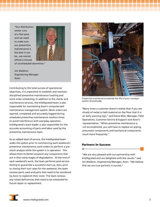 “Our distribution
    center runs
    at a fast pace
    and we need
    to make sure
    our preventive
    maintenance is
    the best it can
    be...we cannot
    afford a minute
    of unscheduled downtime.”


    Jim Waldron
    Engineering Manager
    Avon



Contributing to the total success of operational
objectives, it is imperative to establish and maintain
disciplined preventive maintenance tracking and
work order scheduling. In addition to the checks and      Preventive maintenance extends the life of your conveyor
                                                          system dramatically.
maintenance services, the Intelligrated team is also
responsible for maintaining Avon’s computerized
                                                          “Many times a customer doesn’t realize that if you see
maintenance management system. Work orders are
                                                          shreds of metal or belt material on the floor that it is
opened, completed and accurately logged during
                                                          an early warning sign,” said Diane Blair, Manager, Field
scheduled preventive maintenance rotation times
                                                          Operations, Customer Service & Support and Avon’s
to avoid interference with everyday operation.
                                                          representative. “When preventive maintenance is
Intelligrated’s team leader is also responsible for the
                                                          not accomplished, you will have to replace air piping,
accurate accounting of parts and labor used by the
                                                          pneumatic components and mechanical components
preventive maintenance team.
                                                          much more frequently.”

As an added level of service, the Intelligrated team
walks the system prior to commencing each weekend’s
                                                          Partners In Success
preventive maintenance work orders to perform a pre-
check analysis while the system is in operation. This
allows them to better pinpoint any components that        “We are very pleased with our partnership with
are in their early stages of degradation. At the end of   Intelligrated and are delighted with the results,” said
each weekend’s work, the team performs post-service       Jim Waldron, Engineering Manager, Avon. “We believe
testing to guarantee a successful start-up. Also, prior   that we are true partners in success.”
to closing their tool cases for the weekend, the team
reviews parts used and parts that need to be reordered
by Avon to replenish their stock. The team reviews
any noted deficiencies that need to be scheduled for
future repair or replacement.




             www.intelligrated.com                                                                                   3
 