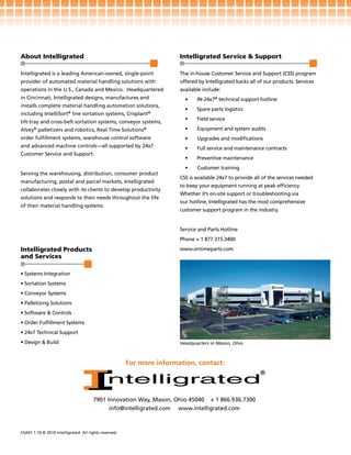 About Intelligrated                                                     Intelligrated Service & Support

Intelligrated is a leading American-owned, single-point                 The in-house Customer Service and Support (CSS) program
provider of automated material handling solutions with                  offered by Intelligrated backs all of our products. Services
operations in the U.S., Canada and Mexico. Headquartered                available include:
in Cincinnati, Intelligrated designs, manufactures and                    •    IN-24x7® technical support hotline
installs complete material handling automation solutions,
                                                                          •    Spare parts logistics
including IntelliSort® line sortation systems, Crisplant®
                                                                          •    Field service
tilt-tray and cross-belt sortation systems, conveyor systems,
Alvey® palletizers and robotics, Real Time Solutions®                     •    Equipment and system audits
order fulfillment systems, warehouse control software                     •    Upgrades and modifications
and advanced machine controls—all supported by 24x7                       •    Full service and maintenance contracts
Customer Service and Support.
                                                                          •    Preventive maintenance
                                                                          •    Customer training
Serving the warehousing, distribution, consumer product
                                                                        CSS is available 24x7 to provide all of the services needed
manufacturing, postal and parcel markets, Intelligrated
                                                                        to keep your equipment running at peak efficiency.
collaborates closely with its clients to develop productivity
                                                                        Whether it’s on-site support or troubleshooting via
solutions and responds to their needs throughout the life
                                                                        our hotline, Intelligrated has the most comprehensive
of their material handling systems.
                                                                        customer support program in the industry.


                                                                        Service and Parts Hotline
                                                                        Phone + 1 877.315.3400

Intelligrated Products                                                  www.ontimeparts.com
and Services

• Systems Integration
• Sortation Systems
• Conveyor Systems
• Palletizing Solutions
• Software & Controls
• Order Fulfillment Systems
• 24x7 Technical Support
• Design & Build                                                        Headquarters in Mason, Ohio



                                                        For more information, contact:




                                       7901 Innovation Way, Mason, Ohio 45040 + 1 866.936.7300
                                             info@intelligrated.com www.intelligrated.com



CSA01 1.10 © 2010 Intelligrated. All rights reserved.
 