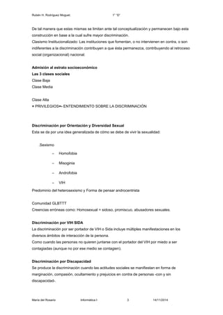 Rubén H. Rodríguez Moguel. 1° “D” 
De tal manera que estas mismas se limitan ante tal conceptualización y permanecen bajo esta 
construcción en base a la cual sufre mayor discriminación. 
Clasismo Institucionalizado: Las instituciones que fomentan, o no intervienen en contra, o son 
indiferentes a la discriminación contribuyen a que ésta permanezca, contribuyendo al retroceso 
social (organizacional) nacional. 
Admisión al estrato socioeconómico 
Las 3 clases sociales 
Clase Baja 
Clase Media 
Clase Alta 
+ PRIVILEGIOS=- ENTENDIMIENTO SOBRE LA DISCRIMINACIÓN 
Discriminación por Orientación y Diversidad Sexual 
Esta se da por una idea generalizada de cómo se debe de vivir la sexualidad: 
.Sexismo 
– Homofobia 
– Misoginia 
– Androfobia 
– VIH 
Predominio del heterosexismo y Forma de pensar androcentrista 
Comunidad GLBTTT 
Creencias erróneas como: Homosexual = sidoso, promiscuo, abusadores sexuales. 
Discriminación por VIH SIDA 
La discriminación por ser portador de VIH o Sida incluye múltiples manifestaciones en los 
diversos ámbitos de interacción de la persona. 
Como cuando las personas no quieren juntarse con el portador del VIH por miedo a ser 
contagiadas (aunque no por ese medio se contagien). 
Discriminación por Discapacidad 
Se produce la discriminación cuando las actitudes sociales se manifiestan en forma de 
marginación, compasión, ocultamiento y prejuicios en contra de personas -con y sin 
discapacidad-. 
María del Rosario Informática I 3 14/11/2014 
 