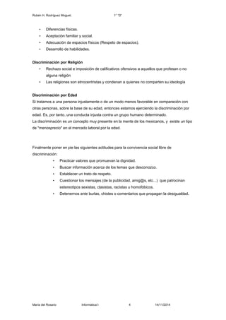 Rubén H. Rodríguez Moguel. 1° “D” 
• Diferencias físicas. 
• Aceptación familiar y social. 
• Adecuación de espacios físicos (Respeto de espacios). 
• Desarrollo de habilidades. 
Discriminación por Religión 
• Rechazo social e imposición de calificativos ofensivos a aquellos que profesan o no 
alguna religión 
• Las religiones son etnocentristas y condenan a quienes no comparten su ideología 
Discriminación por Edad 
Si tratamos a una persona injustamente o de un modo menos favorable en comparación con 
otras personas, sobre la base de su edad, entonces estamos ejerciendo la discriminación por 
edad. Es, por tanto, una conducta injusta contra un grupo humano determinado. 
La discriminación es un concepto muy presente en la mente de los mexicanos, y existe un tipo 
de "menosprecio" en el mercado laboral por la edad. 
Finalmente poner en pie las siguientes actitudes para la convivencia social libre de 
discriminación: 
• Practicar valores que promuevan la dignidad. 
• Buscar información acerca de los temas que desconozco. 
• Establecer un trato de respeto. 
• Cuestionar los mensajes (de la publicidad, amig@s, etc...) que patrocinan 
estereotipos sexistas, clasistas, racistas u homofóbicos. 
• Detenernos ante burlas, chistes o comentarios que propagan la desigualdad. 
María del Rosario Informática I 4 14/11/2014 
