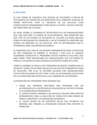 ESCUELA PREPARATORIA ESTATAL # 10 RUBEN H. RODRIGUEZ MOGUEL 1°D
2
MARIA DEL ROSARIORAYGOZA VELASQUEZ INFORMATICA I 12 NOVIEMBRE 2014.
EL BULLYING
ES UNA FORMA DE VIOLENCIA QUE REALIZA UN ESTUDIANTE O GRUPO DE
ESTUDIANTES EN CONTRA DE SUS SEMEJANTES EN EL AMBIENTE ESCOLAR, DE
FORMA REPETITIVA. VIVIR LA VIOLENCIA EN LAS ESCUELAS TIENE
CONSECUENCIAS DESAGRADABLES PARA QUIEN LA EJERCE Y QUIEN LA RECIBE,
ASÍ COMO PARA LOS TESTIGOS.
DE IGUAL FORMA, EL DESARROLLO TECNOLÓGICO EN LAS COMUNICACIONES
QUE HAN AFECTADO LA FORMA DE RELACIONARNOS, HAN PERMITIDO QUE
ESTE TIPO DE ACTIVIDADES SE POTENCIEN AL UTILIZAR LAS REDES SOCIALES
COMO UN MECANISMO DE EXPANSIÓN A LAS ACTIVIDADES DE AGRESIÓN QUE
SUFREN LOS MENORES EN LAS ESCUELAS. ESTO HA DETERMINADO QUE EL
FENÓMENO COBRE UNA MAYOR RELEVANCIA.
SE CONSIDERA QUE UNA DE LAS MEJORES HERRAMIENTAS PARA LA ATENCIÓN
DE ESTE PROBLEMA ES ROMPER EL SILENCIO Y POR ELLO EL CONSEJO
CIUDADANO ESTABLECIÓ EL PROGRAMA JUNTOS CONTRA EL BULLYING, QUE
ABRE SOBRE TODO MECANISMOS DE COMUNICACIÓN CON LOS PADRES DE
FAMILIA Y ESTUDIANTES PARA ATENDER SUS REPORTES SOBRE BULLYING.
COMO SU NOMBRE LO INDICA, ESTE PROGRAMA RECONOCE TAMBIÉN QUE LA
UNIÓN DE TODOS LOS ACTORES SOCIALES ES UN FACTOR FUNDAMENTAL PARA
SU SOLUCIÓN. POR ELLO, SE HICIERON ALIANZAS CON ORGANIZACIONES
CIVILES ESPECIALIZADAS EN ESTE TEMA Y CON LAS AUTORIDADES EDUCATIVAS
DE LA CIUDAD PARA DAR RESPUESTA A LAS LLAMADAS DE LAS PERSONAS.
LA OPERACIÓN DEL PROGRAMA TIENE DIVERSOS EJES:
 TODAS LAS PERSONAS AFECTADAS SON ATENDIDAS POR LAS
AUTORIDADES DE LA SECRETARÍA DE EDUCACIÓN DEL DISTRITO FEDERAL
O LA FUNDACIÓN EN MOVIMIENTO.
 EL CONSEJO OFRECE ADEMÁS A LAS ESCUELAS TALLERES PARA OFRECER
HERRAMIENTAS PARA LA SOLUCIÓN DE CONFLICTOS PARA PADRES DE
FAMILIA, MAESTROS Y LA COMUNIDAD ACADÉMICA.
 EL TALLER DERIVA EN UN CONTRATO SOCIAL QUE ESTABLECE LAS
MEDIDAS QUE TOMARÁ LA COMUNDIAD ESCOLAR PARA ATENDER EL
PROBLEMA.
 