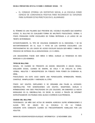 ESCUELA PREPARATORIA ESTATAL # 10 RUBEN H. RODRIGUEZ MOGUEL 1°D
3
MARIA DEL ROSARIORAYGOZA VELASQUEZ INFORMATICA I 12 NOVIEMBRE 2014.
 EL CONSEJO OTORGA UN DISTINTIVO SOCIAL A LA ESCUELA COMO
ESPACIO DE CONVIVENCIA POSITIVA PARA RECONOCER SU ESFUERZO
PARA SUPRIMIR ESTAS PRÁCTICAS EN EL ALUMNADO
EL TÉRMINO ES UNA PALABRA QUE PROVIENE DEL VOCABLO HOLANDÉS QUE SIGNIFICA
ACOSO. EL BULLYNG ES CUALQUIER FORMA DE MALTRATO PSICOLÓGICO, VERBAL O
FÍSICO PRODUCIDO ENTRE ESCOLARES DE FORMA REITERADA A LO LARGO DE UN
TIEMPO DETERMINADO
ESTADÍSTICAMENTE, EL TIPO DE VIOLENCIA DOMINANTE ES EL EMOCIONAL Y SE DA
MAYORITARIAMENTE EN EL AULA Y PATIO DE LOS CENTROS ESCOLARES. LOS
PROTAGONISTAS DE LOS CASOS DE ACOSO ESCOLAR SUELEN SER NIÑOS Y NIÑAS EN
PROCESO DE ENTRADA EN LA ADOLESCENCIA (12-13 AÑOS).
LOS ABUSADORES PUEDE SER NIÑOS O NIÑAS, AUNQUE LA TENDENCIA ES MÁS
MARCADA A LOS HOMBRES.
TIPOS DE BULLYING
SEXUAL: ES CUANDO SE PRESENTA UN ASEDIO, INDUCCIÓN O ABUSO SEXUAL.
EXCLUSIÓN SOCIAL: CUANDO SE IGNORA, SE AÍSLA Y SE EXCLUYE AL OTRO.
VERBAL: INSULTOS Y MENOSPRECIOS EN PÚBLICO PARA PONER EN EVIDENCIA AL
DÉBIL.
PSICOLÓGICO: EN ESTE CASO EXISTE UNA PERSECUCIÓN, INTIMIDACIÓN, TIRANÍA,
CHANTAJE, MANIPULACIÓN Y AMENAZAS AL OTRO.
FÍSICO: HAY GOLPES, EMPUJONES O SE ORGANIZA UNA PALIZA AL ACOSADO.
CIBERBULLYNG: POR GENERACIONES LOS GOLPES, MAZAPANES, BURLAS E
INTIMIDACIONES HAN SIDO PRACTICADAS EN LOS COLEGIOS, SIN EMBARGO LA NUEVA
MODALIDAD ES EL CIBERBULLYNG, ES DECIR, EL ACOSO A TRAVÉS DE INTERNET
ESPECÍFICAMENTE EN PÁGINAS WEB, BLOGS O CORREOS ELECTRÓNICOS.
CAUSAS DEL BULLYING
PERSONALES: UN NIÑO QUE ACTUA DE MANERA AGRESIVA SUFRE INTIMIDACIONES O
ALGÚN TIPO DE ABUSO EN LA ESCUELA O EN LA FAMILIA.
ADQUIERE ESTA CONDUCTA CUANDO ES FRECUENTEMENTE HUMILLADO POR LOS
ADULTOS.
 