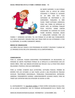 ESCUELA PREPARATORIA ESTATAL # 10 RUBEN H. RODRIGUEZ MOGUEL 1°D
4
MARIA DEL ROSARIORAYGOZA VELASQUEZ INFORMATICA I 12 NOVIEMBRE 2014.
SE SIENTE SUPERIOR, YA SEA PORQUE
CUENTA CON EL APOYO DE OTROS
ATACANTES O PORQUE EL ACOSADO
ES UN NIÑO CON MUY POCA
CAPACIDAD DE RESPONDER A LAS
AGRESIONES. FAMILIARES: EL NIÑO
PUEDE TENER ACTITUDES AGRESIVAS
COMO UNA FORMA DE EXPRESAR SU
SENTIR ANTE UN ENTORNO FAMILIAR
POCO AFECTIVO, DONDE EXISTEN
SITUACIONES DE AUSENCIA DE ALGÚN
PADRE, DIVORCIO, VIOLENCIA, ABUSO
O HUMILLACIÓN EJERCIDA POR LOS
PADRES Y HERMANOS MAYORES; TAL VEZ PORQUE ES UN NIÑO QUE POSIBLEMENTE
VIVE BAJO CONSTANTE PRESIÓN PARA QUE TENGA ÉXITO EN SUS ACTIVIDADES O POR
EL CONTRARIO ES UN NIÑO SUMAMENTE MIMADO.
MEDIOS DE COMUNICACIÓN
LOS NIÑOS SON MUY DADOS A VER PROGRAMAS DE ACCIÓN Y VIOLENCIA Y AUNQUE NO
LO CREAMOS ÉSTOS INFLUYEN DEMASIADO EN SU COMPORTAMIENTO.
CONSECUENCIAS
PARA EL AGRESOR: PUEDEN CONVERTIRSE POSTERIORMENTE EN DELICUENTES, LA
PERSONA SE SIENTE FRUSTRADA PORQUE SE LE DIFICULTA LA CONVIVENCIA CON LOS
DEMÁS NIÑOS, CREE QUE NINGÚN ESFUERZO QUE REALICE VALE LA PENA PARA CREAR
RELACIONES POSITIVAS CON SUS COMPAÑEROS.
PARA LA VÍCTIMA: EVIDENTE BAJA AUTOESTIMA, ACTITUDES PASIVAS, PÉRDIDA DE
INTERÉS POR LOS ESTUDIOS LO QUE PUEDE LLEVAR A UNA SITUACIÓN DE FRACASO
ESCOLAR, TRASTORNOS EMOCIONALES, PROBLEMAS PSICOSOMÁTICOS, DEPRESIÓN,
ANSIEDAD, PENSAMIENTOS SUICIDAS, LAMENTABLEMENTE ALGUNOS CHICOS, PARA NO
TENER QUE SOPORTAR MÁS ESA SITUACIÓN SE QUITAN LA VIDA.
EL HOSTIGAMIENTO Y EL MALTRATO VERBAL O FÍSICO ENTRE ESCOLARES ES BULLYING.
ES UN ACOSO SISTEMÁTICO, QUE SE PRODUCE REITERADAMENTE EN EL TIEMPO, POR
 
