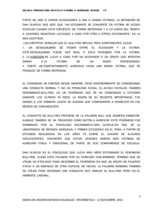 ESCUELA PREPARATORIA ESTATAL # 10 RUBEN H. RODRIGUEZ MOGUEL 1°D
5
MARIA DEL ROSARIORAYGOZA VELASQUEZ INFORMATICA I 12 NOVIEMBRE 2014.
PARTE DE UNO O VARIOS ACOSADORES A UNA O VARIAS VÍCTIMAS. LA DEFINICIÓN DE
DAN OLWEUS QUE DICE QUE "UN ESTUDIANTE SE CONVIERTE EN VÍCTIMA DE ACOSO
ESCOLAR CUANDO ESTÁ EXPUESTO, DE FORMA REITERADA Y A LO LARGO DEL TIEMPO,
A ACCIONES NEGATIVAS LLEVADAS A CABO POR OTRO U OTROS ESTUDIANTES”, ES LA
MÁS ACEPTADA.
LOS EXPERTOS SEÑALAN QUE EL BULLYING IMPLICA TRES COMPONENTES CLAVE:
1. UN DESEQUILIBRIO DE PODER ENTRE EL ACOSADOR Y LA VÍCTIMA.
ESTE DESEQUILIBRIO PUEDE SER REAL O SÓLO PERCIBIDO POR LA VÍCTIMA.
2. LA AGRESIÓN SE LLEVA A CABO POR UN ACOSADOR O UN GRUPO QUE INTENTAN
DAÑAR A LA VÍCTIMA DE UN MODO INTENCIONADO.
3. EXISTE UN COMPORTAMIENTO AGRESIVO HACIA UNA MISMA VÍCTIMA, QUE SE
PRODUCE DE FORMA REITERADA
EL FENÓMENO HA EXISTIDO DESDE SIEMPRE, PERO ANTERIORMENTE SE CONSIDERABA
UNA CONDUCTA NORMAL Y NO UN PROBLEMA SOCIAL. EL ACOSO ESCOLAR, TAMBIÉN
DENOMINADO BULLYING, ES UN FENÓMENO QUE SE HA COMENZADO A ESTUDIAR
DURANTE LOS ÚLTIMOS 40 AÑOS. LA RAZÓN DE SU RECIENTE IMPORTANCIA, FUE
DEBIDO A LOS PRIMERO CASOS DE SUICIDIO QUE COMENZARON A APARECER EN LOS
MEDIOS DE COMUNICACIÓN.
EL CONCEPTO DE BULLYING PROVIENE DE LA PALABRA BULL QUE SIGNIFICA EMBESTIR,
AUNQUE TAMBIÉN SE HA TRADUCIDO COMO MATÓN A AGRESOR. ESTE FENÓMENO FUE
NOMBRADO POR EL PSICÓLOGO ESCANDINAVO DAN OLWEUS EN 1993, DE LA
UNIVERSIDAD DE BERGEN (NORUEGA) Y PRIMER ESTUDIOSO EN EL TEMA, A PARTIR DE
ESTUDIOS REALIZADOS EN LOS AÑOS 70' SOBRE EL SUICIDIO DE ALGUNOS
ADOLESCENTES. ENCONTRÓ QUE ESTOS JÓVENES HABÍAN SIDO VÍCTIMAS DE
AGRESIÓN FÍSICA Y EMOCIONAL DE PARTE DE SUS COMPAÑEROS DE ESCUELA.
DAN OLWEUS ES EL PSICÓLOGO QUE LLEVA MÁS AÑOS ESTUDIANDO EL FENÓMENO
BULLYING. ELIGIÓ ESTA PALABRA POR SU PARECIDO CON MOBBING, TÉRMINO QUE SE
UTILIZA EN ETIOLOGÍA PARA DESCRIBIR EL FENÓMENO EN QUE UN GRUPO DE PÁJAROS
ATACA A UN INDIVIDUO DE OTRA ESPECIE. DE HECHO, LA PALABRA MOBBING TAMBIÉN
SE UTILIZA PARA DESIGNAR UNA CONDUCTA MUY SIMILAR AL BULLYING PERO EN EL
AMBIENTE LABORAL.
 
