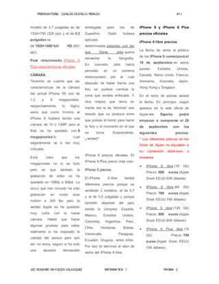 PREPARATORIA: CARLOS CASTILLO PERAZA #1 I 
modelo de 4,7 pulgadas es de 
1334×750 (326 ppi) y el de 5,5 
pulgadas es 
de 1920×1080 full HD (401 
ppi). 
Post relacionado: iPhone 6 
Plus características oficiales 
CÁMARA 
Teniendo en cuenta que las 
características de la cámara 
del actual iPhone 5S son de 
1,2 y 8 megapíxeles, 
respectivamente, lo lógico 
sería que como mínimo el 
iPhone 6 hubiera tenido una 
cámara de 10 o 12MP pero al 
final se ha quedado con 8 
megapíxeles lo cual 
seguramente va a ser muy 
criticado. 
Está claro que los 
megapíxeles no lo es todo 
pero es que también la 
grabación de vídeo se ha 
quedado en 1080p a 60fps. Lo 
único que han incluido ha sido 
grabación en modo slow 
motion a 240 fps pero la 
verdad Apple se ha quedado 
muy corta con la nueva 
cámara. Habrá que hacer 
algunas pruebas para saber 
realmente si ha mejorado la 
calidad del sensor pero aún 
así no estoy seguro si ha sido 
una apuesta demasiado 
arriesgada para los de 
Cupertino. Ojalá hubiera 
aplicado 
determinadas patentes con las 
que Steve Jobs quería 
reinventar la fotografía. 
En concreto Jobs había 
pensado en un sistema 
revolucionario por el cual 
después de haber hecho una 
foto se pudiera cambiar la 
zona que estaba enfocada. Y 
otra mejora que tenía en 
mente era la de “eliminar” ese 
retardo que se produce entre 
que pulsas el botón para hacer 
la foto y el momento en el que 
se toma. Sorprendente, 
¿verdad? 
iPhone 6 precios oficiales. El 
iPhone 6 Plus precio más caro 
iPhone 6 precios 
El iPhone 6 libre tendrá 
diferentes precios porque se 
venderán 2 modelos, el de 4,7 
y el de 5,5 pulgadas y porque 
también depende del país 
donde lo compres: España, 
México, Estados Unidos, 
Colombia, Argentina, Perú, 
Chile, Honduras, Bolivia, 
Venezuela, Paraguay, 
Ecuador, Uruguay, entre otros. 
Por eso te decimos el valor de 
venta del iPhone 6 libre. 
iPhone 6 y iPhone 6 Plus 
precios oficiales 
iPhone 6 libre precios 
La fecha de venta al público 
de los iPhone 6 comenzará el 
19 de septiembre en estos 
países: Estados Unidos, 
Canadá, Reino Unido, Francia, 
Alemania, Australia, Japón, 
Hong Kong y Singapur. 
En el resto de países variará 
la fecha. En principio, según 
aparece en la web oficial de 
Apple en España podrá 
empezar a comprarse el 26 
de septiembre con los 
siguientes precios: 
* Los diferentes precios en las 
Store de Apple no equivalen a 
su conversión dólar-euro o 
viceversa 
 iPhone 6 libre (16 Gb) 
Precio: 699 euros (Apple 
Store EEUU 649 dólares) 
 iPhone 6 libre (64 Gb) 
Precio: 799 euros (Apple 
Store EEUU 749 dólares) 
 iPhone 6 libre (128 Gb) 
Precio: 899 euros (Apple 
Store EEUU 849 dólares) 
 iPhone 6 Plus libre (16 
Gb) Precio: 799 
euros (Apple Store EEUU 
749 dólares) 
JSC ROSARIO RAYGOZA VELAZQUEZ INFORMATICA 1 PÁGINA 2 
 