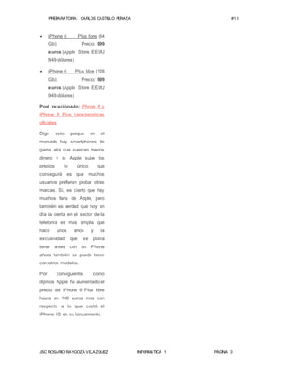 PREPARATORIA: CARLOS CASTILLO PERAZA #1 I 
 iPhone 6 Plus libre (64 
Gb) Precio: 899 
euros (Apple Store EEUU 
849 dólares) 
 iPhone 6 Plus libre (128 
Gb) Precio: 999 
euros (Apple Store EEUU 
949 dólares) 
Post relacionado: iPhone 6 y 
iPhone 6 Plus características 
oficiales 
Digo esto porque en el 
mercado hay smartphones de 
gama alta que cuestan menos 
dinero y si Apple sube los 
precios lo único que 
conseguirá es que muchos 
usuarios prefieran probar otras 
marcas. Si, es cierto que hay 
muchos fans de Apple, pero 
también es verdad que hoy en 
día la oferta en el sector de la 
telefonía es más amplia que 
hace unos años y la 
exclusividad que se podía 
tener antes con un iPhone 
ahora también se puede tener 
con otros modelos. 
Por consiguiente, como 
dijimos Apple ha aumentado el 
precio del iPhone 6 Plus libre 
hasta en 100 euros más con 
respecto a lo que costó el 
iPhone 5S en su lanzamiento. 
JSC ROSARIO RAYGOZA VELAZQUEZ INFORMATICA 1 PÁGINA 3 
