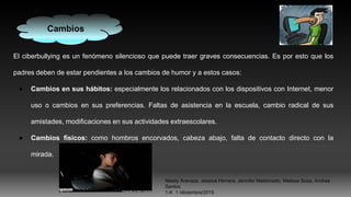El ciberbullying es un fenómeno silencioso que puede traer graves consecuencias. Es por esto que los
padres deben de estar pendientes a los cambios de humor y a estos casos:
● Cambios en sus hábitos: especialmente los relacionados con los dispositivos con Internet, menor
uso o cambios en sus preferencias. Faltas de asistencia en la escuela, cambio radical de sus
amistades, modificaciones en sus actividades extraescolares.
● Cambios físicos: como hombros encorvados, cabeza abajo, falta de contacto directo con la
mirada.
Cambios
Nataly Arenaza, Jessica Herrera, Jennifer Maldonado, Melissa Sosa, Andrea
Santos.
1-K 1 /diciembre/2015
 