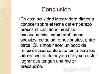 Conclusión
En esta actividad integradora dimos a
conocer sobre el tema del embarazo
precoz el cual tiene muchas
consecuencias como problemas
sociales, de salud, emocionales, entre
otros. Quisimos hacer un poco de
reflexión acerca de este tema para los
adolescentes de hoy en día y con esto
lograr que tengan una mejor
precaución. Ana Alamilla, Jimena Navarro, Christian
Campos, Alejandro Acosta 1 "E" 4 de
enero de 2015
 