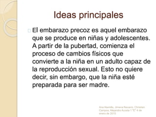 Ideas principales
El embarazo precoz es aquel embarazo
que se produce en niñas y adolescentes.
A partir de la pubertad, comienza el
proceso de cambios físicos que
convierte a la niña en un adulto capaz de
la reproducción sexual. Esto no quiere
decir, sin embargo, que la niña esté
preparada para ser madre.
Ana Alamilla, Jimena Navarro, Christian
Campos, Alejandro Acosta 1 "E" 4 de
enero de 2015
 