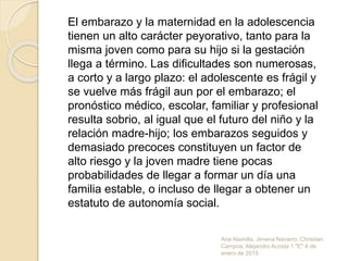 Ana Alamilla, Jimena Navarro, Christian
Campos, Alejandro Acosta 1 "E" 4 de
enero de 2015
El embarazo y la maternidad en la adolescencia
tienen un alto carácter peyorativo, tanto para la
misma joven como para su hijo si la gestación
llega a término. Las dificultades son numerosas,
a corto y a largo plazo: el adolescente es frágil y
se vuelve más frágil aun por el embarazo; el
pronóstico médico, escolar, familiar y profesional
resulta sobrio, al igual que el futuro del niño y la
relación madre-hijo; los embarazos seguidos y
demasiado precoces constituyen un factor de
alto riesgo y la joven madre tiene pocas
probabilidades de llegar a formar un día una
familia estable, o incluso de llegar a obtener un
estatuto de autonomía social.
 
