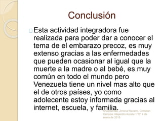 Conclusión
Esta actividad integradora fue
realizada para poder dar a conocer el
tema de el embarazo precoz, es muy
extenso gracias a las enfermedades
que pueden ocasionar al igual que la
muerte a la madre o al bebé, es muy
común en todo el mundo pero
Venezuela tiene un nivel mas alto que
el de otros países, yo como
adolecente estoy informada gracias al
internet, escuela, y familia.Ana Alamilla, Jimena Navarro, Christian
Campos, Alejandro Acosta 1 "E" 4 de
enero de 2015
 