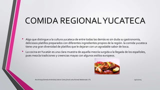 COMIDA REGIONALYUCATECA
• Algo que distingue a la cultura yucateca de entre todas las demás es sin duda su gastronomía,
deliciosos platillos preparados con diferentes ingredientes propios de la región. la comida yucateca
tiene una gran diversidad de platillos que le dejaran con un agradable sabor de boca.
• La cocina enYucatán es una clara muestra de aquella mezcla surgida a la llegada de los españoles,
pues mezcla tradiciones y creencias mayas con algunos estilos europeos.
19/12/2015Ana Amaya,Pamela Améndola,Valeria Canto,Sinué León,Pamela Maldonado 1°G
 