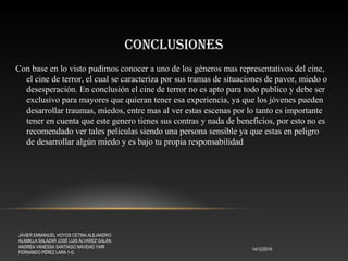 CONCLUSIONES
14/12/2016
JAVIER EMMANUEL HOYOS CETINA ALEJANDRO
ALAMILLA SALAZAR JOSÉ LUIS ÁLVAREZ GALÁN
ANDREA VANESSA SANTIAGO NAVIDAD YAIR
FERNANDO PÉREZ LARA 1-G
Con base en lo visto pudimos conocer a uno de los géneros mas representativos del cine,
el cine de terror, el cual se caracteriza por sus tramas de situaciones de pavor, miedo o
desesperación. En conclusión el cine de terror no es apto para todo publico y debe ser
exclusivo para mayores que quieran tener esa experiencia, ya que los jóvenes pueden
desarrollar traumas, miedos, entre mas al ver estas escenas por lo tanto es importante
tener en cuenta que este genero tienes sus contras y nada de beneficios, por esto no es
recomendado ver tales películas siendo una persona sensible ya que estas en peligro
de desarrollar algún miedo y es bajo tu propia responsabilidad
 