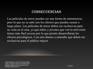 CONSECUENCIAS
14/12/2016
JAVIER EMMANUEL HOYOS CETINA ALEJANDRO
ALAMILLA SALAZAR JOSÉ LUIS ÁLVAREZ GALÁN
ANDREA VANESSA SANTIAGO NAVIDAD YAIR
FERNANDO PÉREZ LARA 1-G
Las películas de terror pueden ser una forma de entretenerse,
pero lo que no se sabe son los efectos que pueden causar a
largo plazo. Las películas de terror deben ser exclusivas para
su vista en el cine, ya que niños y jóvenes que ven la televisión
tienes más fácil acceso por lo que pronto desarrollaran los
efectos psicológicos. Con esto damos a entender que deben ser
exclusivas para el público mayor
 