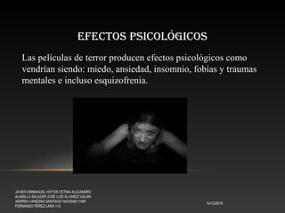 EFECTOS PSICOLÓGICOS
14/12/2016
JAVIER EMMANUEL HOYOS CETINA ALEJANDRO
ALAMILLA SALAZAR JOSÉ LUIS ÁLVAREZ GALÁN
ANDREA VANESSA SANTIAGO NAVIDAD YAIR
FERNANDO PÉREZ LARA 1-G
Las películas de terror producen efectos psicológicos como
vendrían siendo: miedo, ansiedad, insomnio, fobias y traumas
mentales e incluso esquizofrenia.
 