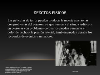 EFECTOS FÍSICOS
14/12/2016
JAVIER EMMANUEL HOYOS CETINA ALEJANDRO
ALAMILLA SALAZAR JOSÉ LUIS ÁLVAREZ GALÁN
ANDREA VANESSA SANTIAGO NAVIDAD YAIR
FERNANDO PÉREZ LARA 1-G
Las películas de terror pueden producir la muerte a personas
con problemas del corazón, ya que aumenta el ritmo cardiaco y
en personas con problemas coronarios pueden aumentar el
dolor de pecho y la presión arterial, también pueden desatar los
recuerdos de eventos traumáticos.
 