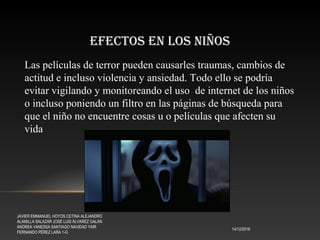 EFECTOS EN LOS NIÑOS
14/12/2016
JAVIER EMMANUEL HOYOS CETINA ALEJANDRO
ALAMILLA SALAZAR JOSÉ LUIS ÁLVAREZ GALÁN
ANDREA VANESSA SANTIAGO NAVIDAD YAIR
FERNANDO PÉREZ LARA 1-G
Las películas de terror pueden causarles traumas, cambios de
actitud e incluso violencia y ansiedad. Todo ello se podría
evitar vigilando y monitoreando el uso de internet de los niños
o incluso poniendo un filtro en las páginas de búsqueda para
que el niño no encuentre cosas u o películas que afecten su
vida
 