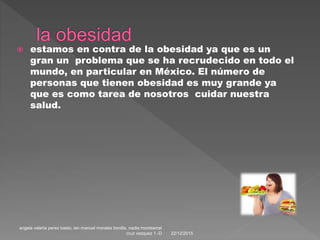  estamos en contra de la obesidad ya que es un
gran un problema que se ha recrudecido en todo el
mundo, en particular en México. El número de
personas que tienen obesidad es muy grande ya
que es como tarea de nosotros cuidar nuestra
salud.
22/12/2015
angela valeria perez basto, ian manuel morales bonilla. nadia montserrat
cruz vazquez 1.-D
 