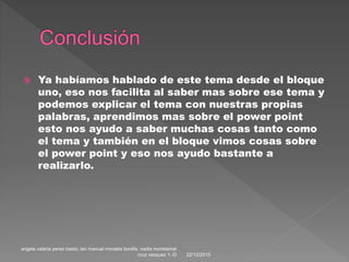  Ya habíamos hablado de este tema desde el bloque
uno, eso nos facilita al saber mas sobre ese tema y
podemos explicar el tema con nuestras propias
palabras, aprendimos mas sobre el power point
esto nos ayudo a saber muchas cosas tanto como
el tema y también en el bloque vimos cosas sobre
el power point y eso nos ayudo bastante a
realizarlo.
22/12/2015
angela valeria perez basto, ian manuel morales bonilla. nadia montserrat
cruz vazquez 1.-D
 