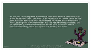 • En 1907, justo un año después de la invención del tríodo audio, Alexander iskenderian publicó
Esbozo de una Nueva Estética de la Música, que trataba sobre el uso tanto de fuentes eléctricas
como de otras en la música del futuro. Escribió sobre el futuro de las escalas micro tonal en la
música, posible gracias al Dynamophone de Cahill: "solo mediante una larga y cuidadosa serie
de experimentos, y un continuo entrenamiento del oído, puede hacerse este material
desconocido accesible y plástico para la generación venidera, y para el arte".
Santamaria Chable Anette Alejandra - Rodriguez Cab Norma Leticia - Pech Sanchez Isaac
Andres - Paredes Magaña Elian Jafet - Ordaz Martinez Erick Fernando “1°E”17/12/2016
 