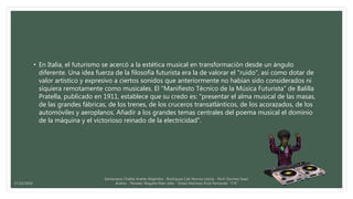 • En Italia, el futurismo se acercó a la estética musical en transformación desde un ángulo
diferente. Una idea fuerza de la filosofía futurista era la de valorar el "ruido", así como dotar de
valor artístico y expresivo a ciertos sonidos que anteriormente no habían sido considerados ni
siquiera remotamente como musicales. El "Manifiesto Técnico de la Música Futurista" de Balilla
Pratella, publicado en 1911, establece que su credo es: "presentar el alma musical de las masas,
de las grandes fábricas, de los trenes, de los cruceros transatlánticos, de los acorazados, de los
automóviles y aeroplanos. Añadir a los grandes temas centrales del poema musical el dominio
de la máquina y el victorioso reinado de la electricidad".
Santamaria Chable Anette Alejandra - Rodriguez Cab Norma Leticia - Pech Sanchez Isaac
Andres - Paredes Magaña Elian Jafet - Ordaz Martinez Erick Fernando “1°E”17/12/2016
 