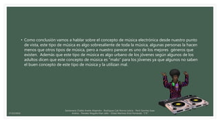 • Como conclusión vamos a hablar sobre el concepto de música electrónica desde nuestro punto
de vista, este tipo de música es algo sobresaliente de toda la música, algunas personas la hacen
menos que otros tipos de música, pero a nuestro parecer es uno de los mejores géneros que
existen. Además que este tipo de música es algo urbano de los jóvenes según algunos de los
adultos dicen que este concepto de música es “malo” para los jóvenes ya que algunos no saben
el buen concepto de este tipo de música y la utilizan mal.
Santamaria Chable Anette Alejandra - Rodriguez Cab Norma Leticia - Pech Sanchez Isaac
Andres - Paredes Magaña Elian Jafet - Ordaz Martinez Erick Fernando “1°E”17/12/2016
 