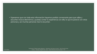• Esperamos que con toda esta información hayamos podido convencerte para que vallas y
escuches música electrónica y puedas contar tu experiencia con ella, lo que te pareció con otras
personas y así muchas personas mas lo escuchen.
Santamaria Chable Anette Alejandra - Rodriguez Cab Norma Leticia - Pech Sanchez Isaac
Andres - Paredes Magaña Elian Jafet - Ordaz Martinez Erick Fernando “1°E”17/12/2016
 