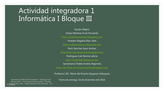 Actividad integradora 1
Informática I Bloque III
Equipo Negro:
Ordaz Martinez Erick Fernando
http://erickfomartinez.blogspot.mx/
Paredes Magaña Elian Jafet
http://adiosvaquero.blogspot.mx/
Pech Sanchez Isaac Andres
http://isaacpechsanchez.blogspot.mx/
Rodriguez Cab Norma Leticia
http://marslipk.blogspot.mx/
Santamaria Chablé Anette Alejandra
http://mi-blog-de-tareas-anette.blogspot.mx/
Profesora: ISC. Maria del Rosario Raygoza Velázquez
Fecha de entrega: 16 de diciembre del 2016Santamaria Chable Anette Alejandra - Rodriguez Cab
Norma Leticia - Pech Sanchez Isaac Andres - Paredes
Magaña Elian Jafet - Ordaz Martinez Erick Fernando “1°E”
17/12/2016
 