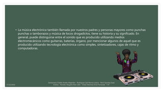 • La música electrónica también llamada por nuestros padres y personas mayores como punchas
punchas o tamborazos y música de locos drogadictos, tiene su historia y su significado. En
general, puede distinguirse entre el sonido que es producido utilizando medios
electromecánicos como guitarras, baterías, órgano, por mencionar algunos de aquel que es
producido utilizando tecnología electrónica como simples, sintetizadores, cajas de ritmo y
computadoras.
Santamaria Chable Anette Alejandra - Rodriguez Cab Norma Leticia - Pech Sanchez Isaac
Andres - Paredes Magaña Elian Jafet - Ordaz Martinez Erick Fernando “1°E”17/12/2016
 