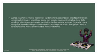 • Cuando escuchamos “música electrónica” rápidamente la asociamos con aparatos electrónicos.
La música electrónica es un estilo de música muy popular, cuyo nombre implica el uso de la
tecnología e instrumentos musicales electrónicos de diversas características. En general, puede
distinguirse entre el sonido producido utilizando tecnología electrónica. Por ejemplo: Música
por computadora, música electroacústica, música radiofónica.
Santamaria Chable Anette Alejandra - Rodriguez Cab Norma Leticia - Pech Sanchez Isaac
Andres - Paredes Magaña Elian Jafet - Ordaz Martinez Erick Fernando “1°E”17/12/2016
 