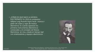 • ¿CÓMO ES QUE NACE LA MÚSICA
ELECTRÓNICA? En 1910 el compositor
italiano Luigi Russolo logró hacer música a
partir de ruidos y cajas de música
electrónica. Es cuando aparecen los
primeros instrumentos electrónicos
comerciales y el concepto de Música
Electrónica en vivo, creada en tiempo real
con sintetizadores y equipos electrónicos.
Santamaria Chable Anette Alejandra - Rodriguez Cab Norma Leticia - Pech Sanchez Isaac
Andres - Paredes Magaña Elian Jafet - Ordaz Martinez Erick Fernando “1°E”17/12/2016
 