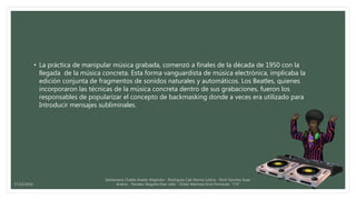 • La práctica de manipular música grabada, comenzó a finales de la década de 1950 con la
llegada de la música concreta. Esta forma vanguardista de música electrónica, implicaba la
edición conjunta de fragmentos de sonidos naturales y automáticos. Los Beatles, quienes
incorporaron las técnicas de la música concreta dentro de sus grabaciones, fueron los
responsables de popularizar el concepto de backmasking donde a veces era utilizado para
Introducir mensajes subliminales.
Santamaria Chable Anette Alejandra - Rodriguez Cab Norma Leticia - Pech Sanchez Isaac
Andres - Paredes Magaña Elian Jafet - Ordaz Martinez Erick Fernando “1°E”17/12/2016
 
