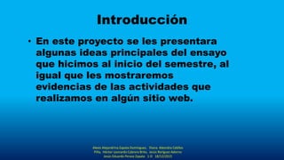 Introducción
• En este proyecto se les presentara
algunas ideas principales del ensayo
que hicimos al inicio del semestre, al
igual que les mostraremos
evidencias de las actividades que
realizamos en algún sitio web.
Alexis Alejandrina Zapata Domínguez, Diana Alexndra Cebllos
Piña, Héctor Leonardo Cabrera Brito, Jesús Roríguez Adorno
Jesús Eduardo Peraza Zapata 1-D 18/12/2015
 