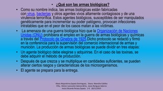 • ¿Qué son las armas biológicas?
• Como su nombre indica, las armas biológicas están fabricadas
con virus, bacterias y otros agentes vivos altamente contagiosos y de una
virulencia terrorífica. Estos agentes biológicos, susceptibles de ser manipulados
genéticamente para incrementar su poder patógeno, provocan infecciones
intratables que en el peor de los casos matan a las víctimas.
• La amenaza de una guerra biológica hizo que la Organización de Naciones
Unidas (ONU) prohibiera el empleo en la guerra de armas biológicas y químicas
a través del Protocolo de Ginebra de 1925.Dicho protocolo se redactó y firmó
en la conferencia para la supervisión del comercio internacional de armas y
munición. La producción de armas biológicas se puede dividir en tres etapas:
• Un agente biológico debe elegirse y adquirirse. En el caso de las toxinas, se
debe adquirir el método de producción.
• Después de que crezca y se multiplique en cantidades suficientes, se pueden
alterar ciertos rasgos y características de los microorganismos.
• El agente se prepara para la entrega.
Alexis Alejandrina Zapata Domínguez, Diana Alexndra Cebllos
Piña, Héctor Leonardo Cabrera Brito, Jesús Roríguez Adorno
Jesús Eduardo Peraza Zapata 1-D 18/12/2015
 