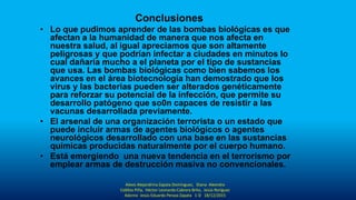 Conclusiones
• Lo que pudimos aprender de las bombas biológicas es que
afectan a la humanidad de manera que nos afecta en
nuestra salud, al igual apreciamos que son altamente
peligrosas y que podrían infectar a ciudades en minutos lo
cual dañaría mucho a el planeta por el tipo de sustancias
que usa. Las bombas biológicas como bien sabemos los
avances en el área biotecnología han demostrado que los
virus y las bacterias pueden ser alterados genéticamente
para reforzar su potencial de la infección, que permite su
desarrollo patógeno que so0n capaces de resistir a las
vacunas desarrollada previamente.
• El arsenal de una organización terrorista o un estado que
puede incluir armas de agentes biológicos o agentes
neurológicos desarrollado con una base en las sustancias
químicas producidas naturalmente por el cuerpo humano.
• Está emergiendo una nueva tendencia en el terrorismo por
emplear armas de destrucción masiva no convencionales.
Alexis Alejandrina Zapata Domínguez, Diana Alexndra
Cebllos Piña, Héctor Leonardo Cabrera Brito, Jesús Roríguez
Adorno Jesús Eduardo Peraza Zapata 1-D 18/12/2015
 